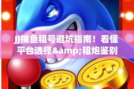 JJ捕鱼租号避坑指南！看懂平台选择&租炮鉴别技巧